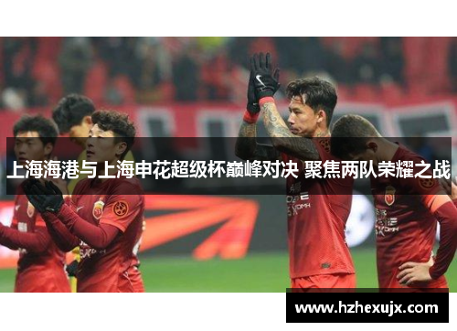 上海海港与上海申花超级杯巅峰对决 聚焦两队荣耀之战