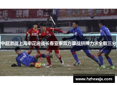 中超激战上海申花迎战长春亚泰双方鏖战拼搏力求全取三分