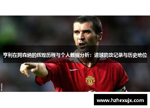 亨利在阿森纳的辉煌历程与个人数据分析：进球助攻记录与历史地位