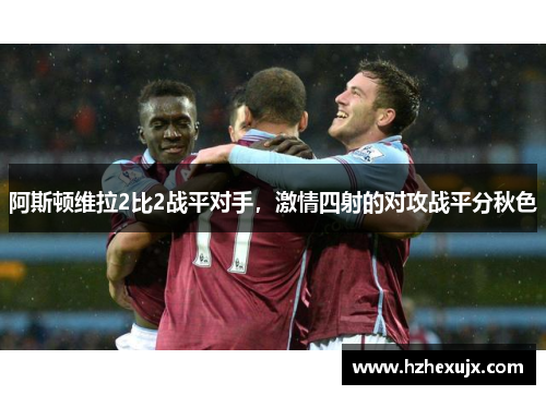 阿斯顿维拉2比2战平对手，激情四射的对攻战平分秋色