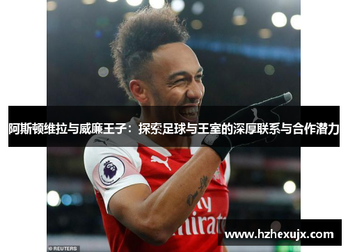 阿斯顿维拉与威廉王子：探索足球与王室的深厚联系与合作潜力